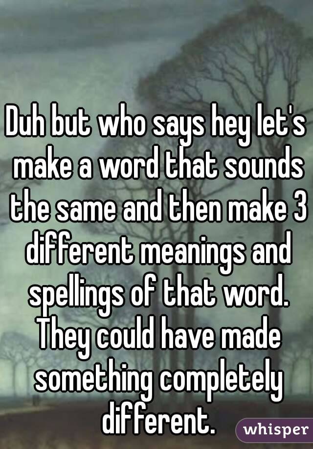 Duh but who says hey let's make a word that sounds the same and then make 3 different meanings and spellings of that word. They could have made something completely different.