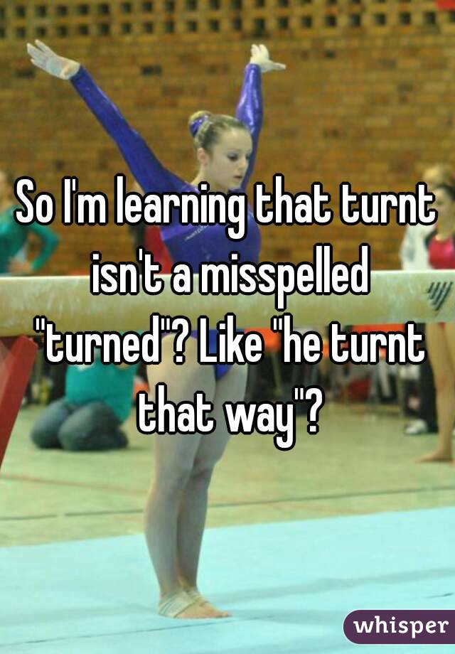 So I'm learning that turnt isn't a misspelled "turned"? Like "he turnt that way"?