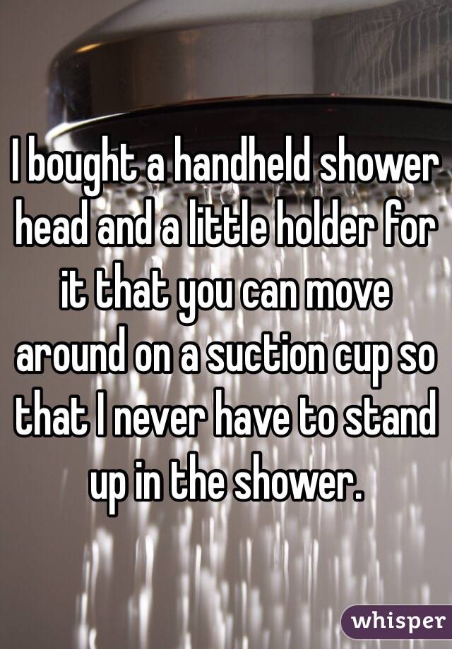 I bought a handheld shower head and a little holder for it that you can move around on a suction cup so that I never have to stand up in the shower.