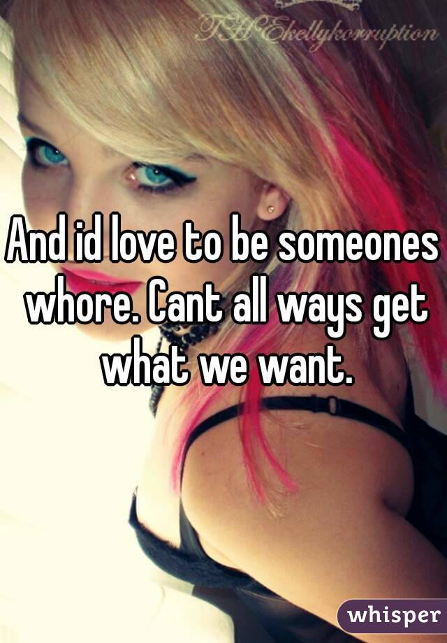 And id love to be someones whore. Cant all ways get what we want.