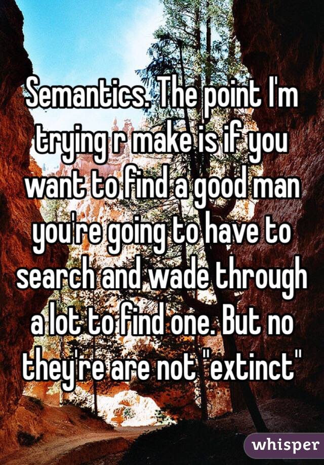 Semantics. The point I'm trying r make is if you want to find a good man you're going to have to search and wade through a lot to find one. But no they're are not "extinct"