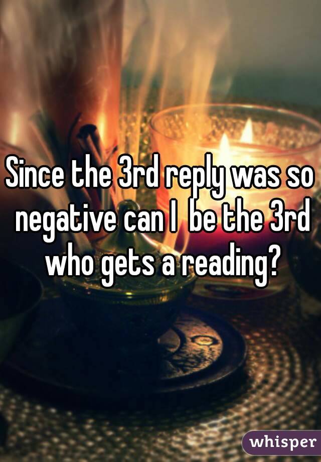Since the 3rd reply was so negative can I  be the 3rd who gets a reading?