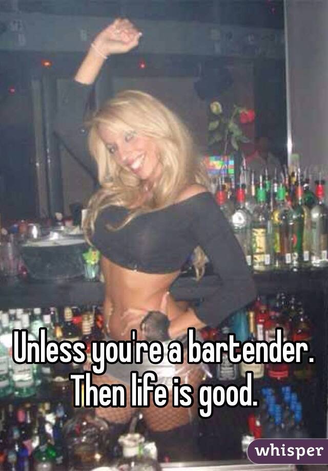 Unless you're a bartender. Then life is good. 