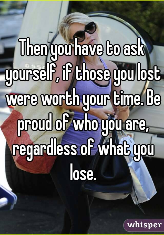 Then you have to ask yourself, if those you lost were worth your time. Be proud of who you are, regardless of what you lose.