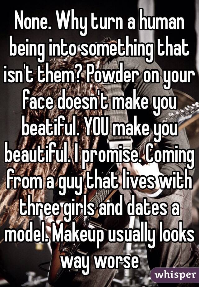 None. Why turn a human being into something that isn't them? Powder on your face doesn't make you beatiful. YOU make you beautiful. I promise. Coming from a guy that lives with three girls and dates a model. Makeup usually looks way worse 