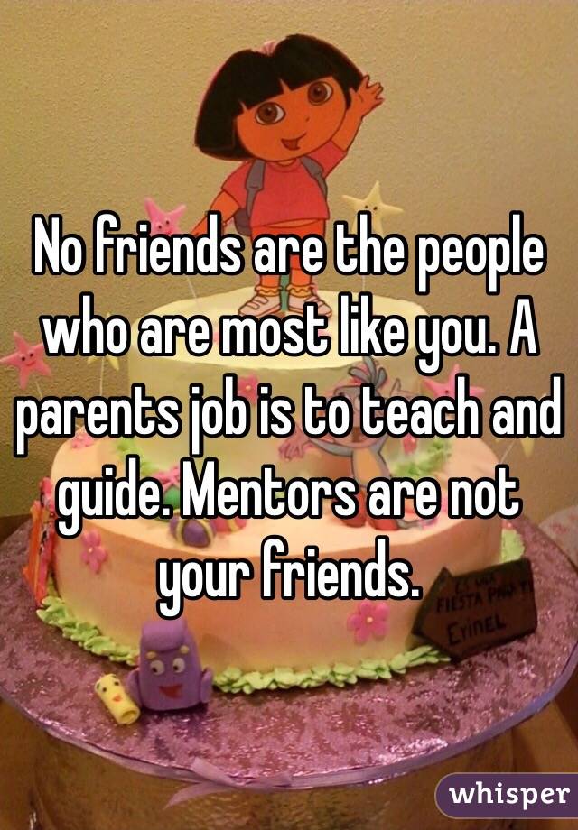 No friends are the people who are most like you. A parents job is to teach and guide. Mentors are not your friends. 