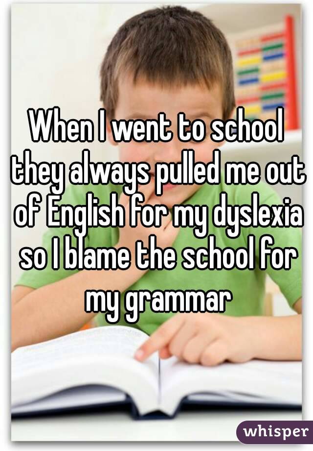 When I went to school they always pulled me out of English for my dyslexia so I blame the school for my grammar