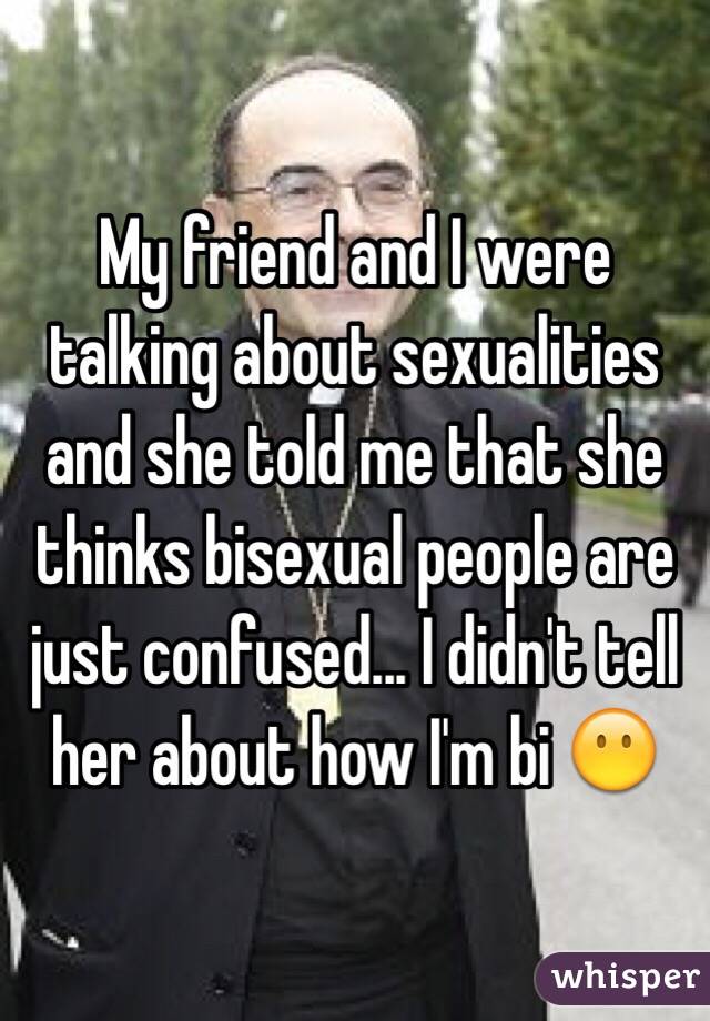 My friend and I were talking about sexualities and she told me that she thinks bisexual people are just confused... I didn't tell her about how I'm bi 😶