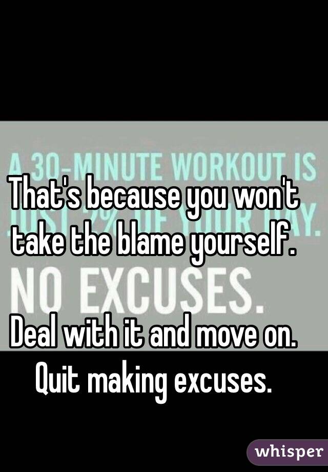 That's because you won't take the blame yourself. 

Deal with it and move on. Quit making excuses. 