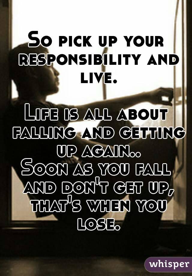 So pick up your responsibility and live.

Life is all about falling and getting up again..
Soon as you fall and don't get up, that's when you lose.
