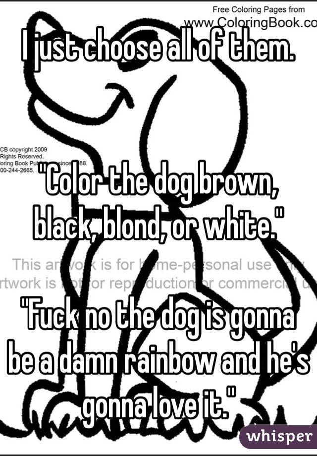 I just choose all of them.


"Color the dog brown, black, blond, or white."

"Fuck no the dog is gonna be a damn rainbow and he's gonna love it."