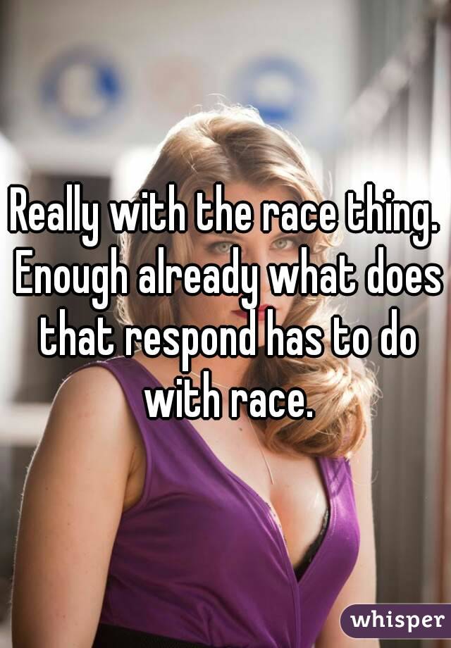 Really with the race thing. Enough already what does that respond has to do with race.