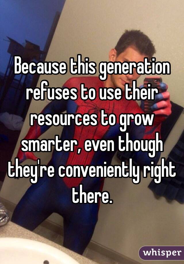 Because this generation refuses to use their resources to grow smarter, even though they're conveniently right there.