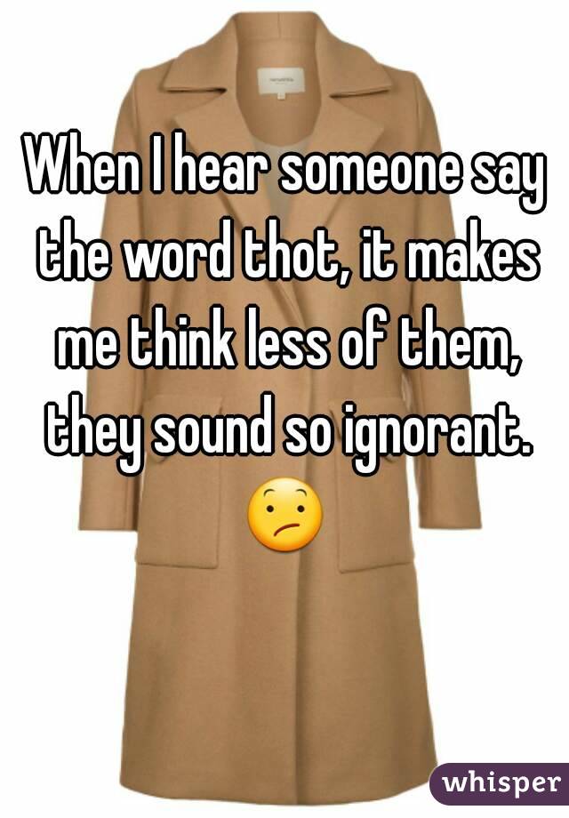 When I hear someone say the word thot, it makes me think less of them, they sound so ignorant. 😕  