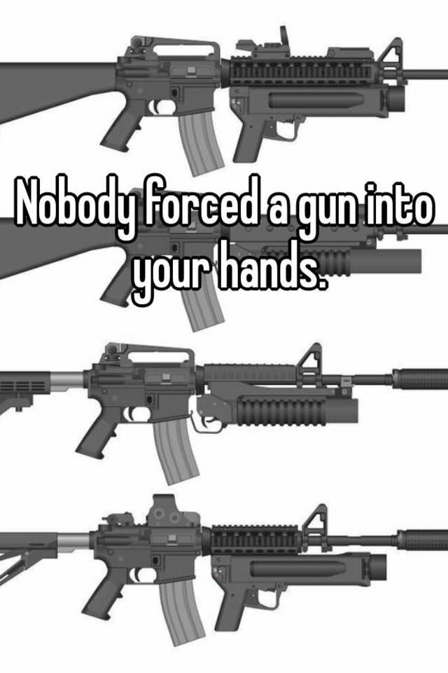 Nobody forced a gun into your hands.