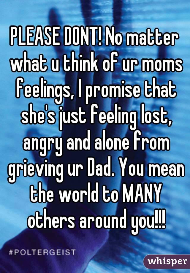 PLEASE DONT! No matter what u think of ur moms feelings, I promise that she's just feeling lost, angry and alone from grieving ur Dad. You mean the world to MANY others around you!!!