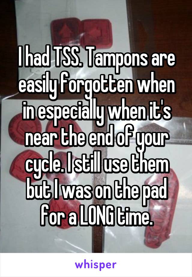 I had TSS. Tampons are easily forgotten when in especially when it's near the end of your cycle. I still use them but I was on the pad for a LONG time.