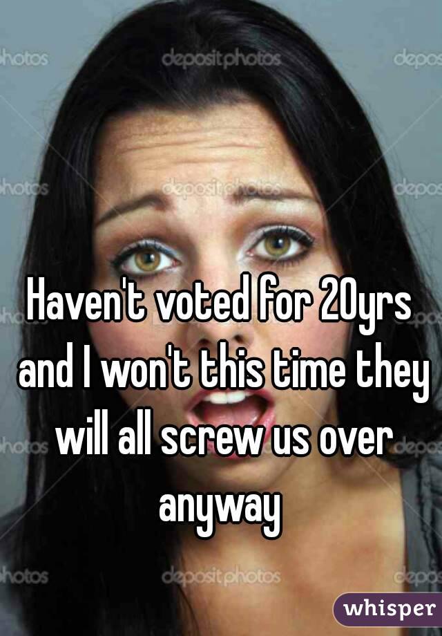 Haven't voted for 20yrs and I won't this time they will all screw us over anyway 