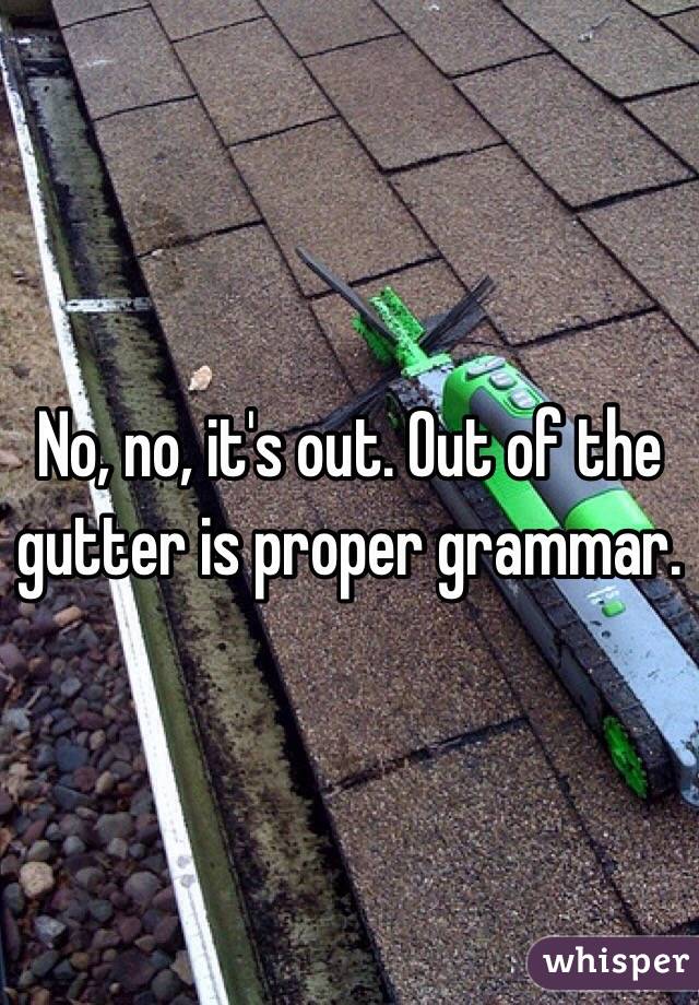 No, no, it's out. Out of the gutter is proper grammar.