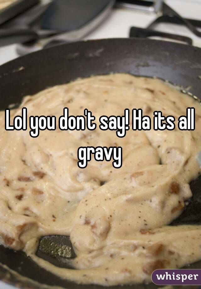 Lol you don't say! Ha its all gravy 