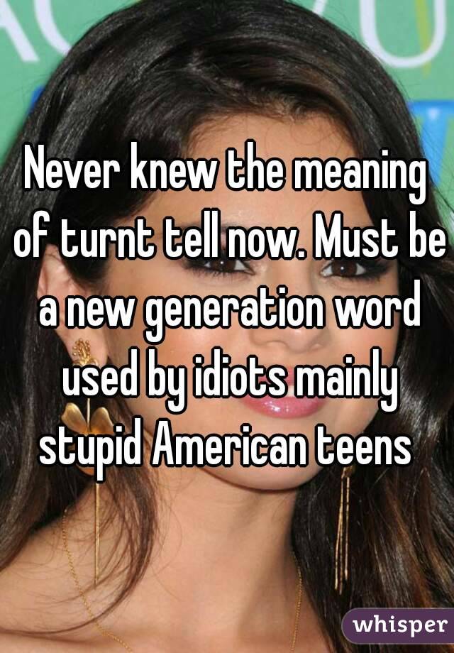 Never knew the meaning of turnt tell now. Must be a new generation word used by idiots mainly stupid American teens 