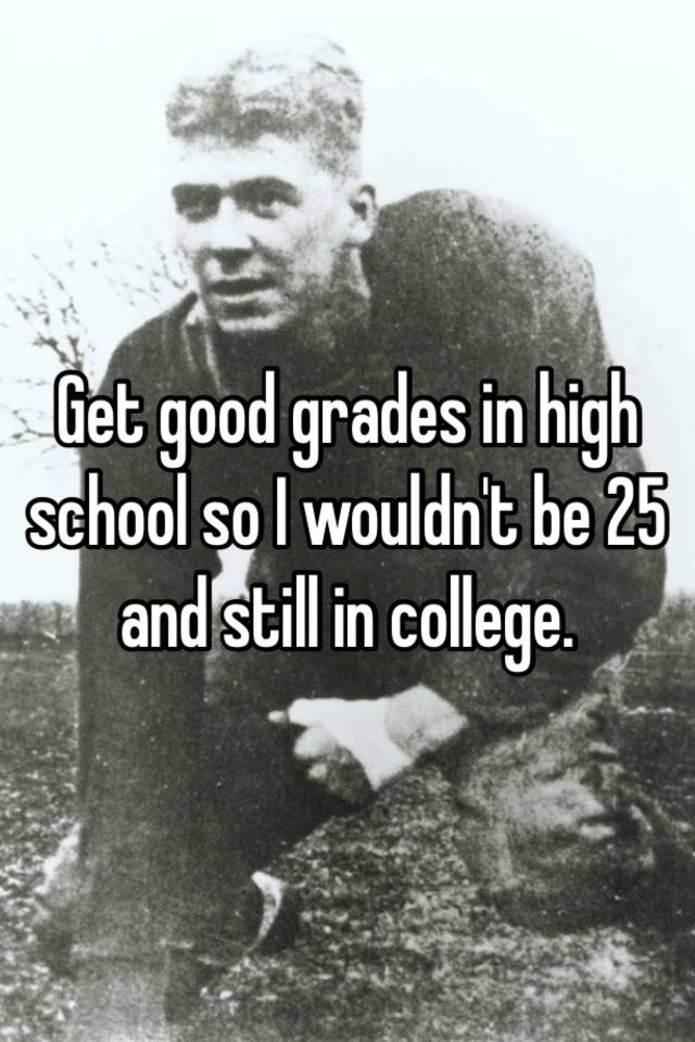 get-good-grades-in-high-school-so-i-wouldn-t-be-25-and-still-in-college