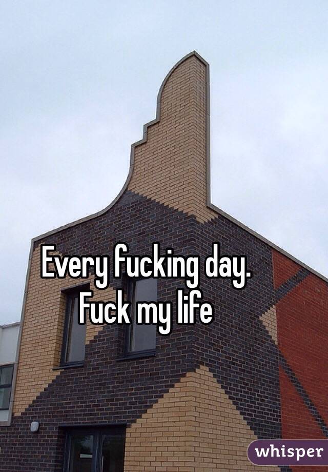 Every fucking day.
Fuck my life