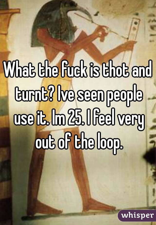 What the fuck is thot and turnt? Ive seen people use it. Im 25. I feel very out of the loop.