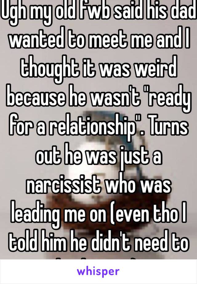 Ugh my old fwb said his dad wanted to meet me and I thought it was weird because he wasn't "ready for a relationship". Turns out he was just a narcissist who was leading me on (even tho I told him he didn't need to lead me on). 