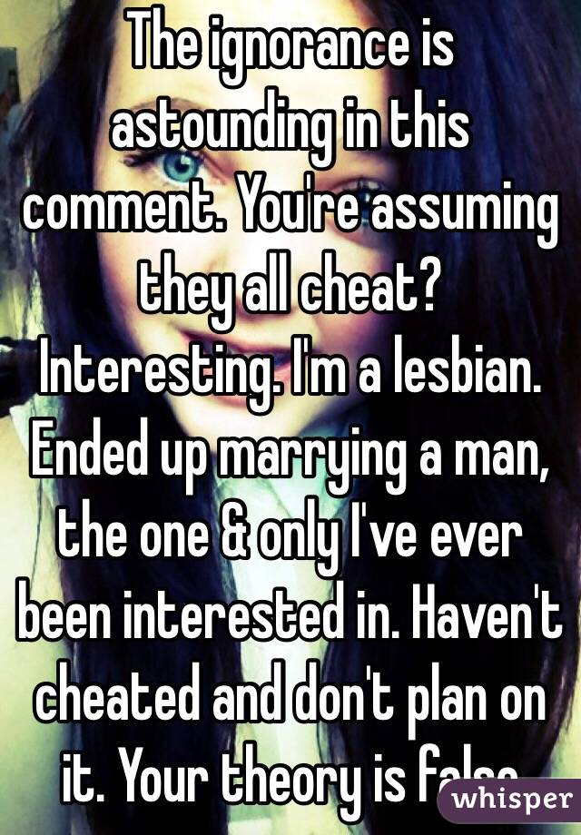 The ignorance is astounding in this comment. You're assuming they all cheat? Interesting. I'm a lesbian. Ended up marrying a man, the one & only I've ever been interested in. Haven't cheated and don't plan on it. Your theory is false