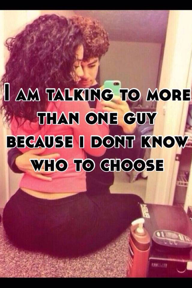 i-am-talking-to-more-than-one-guy-because-i-dont-know-who-to-choose