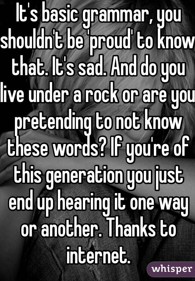 It's basic grammar, you shouldn't be 'proud' to know that. It's sad. And do you live under a rock or are you pretending to not know these words? If you're of this generation you just end up hearing it one way or another. Thanks to internet. 