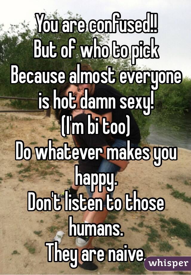 You are confused!!
But of who to pick
Because almost everyone is hot damn sexy!
(I'm bi too)
Do whatever makes you happy.
Don't listen to those humans.
They are naive.