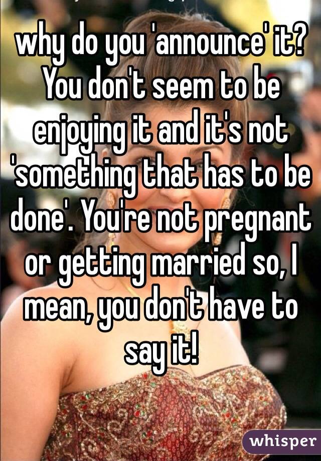 why do you 'announce' it? You don't seem to be enjoying it and it's not 'something that has to be done'. You're not pregnant or getting married so, I mean, you don't have to say it! 