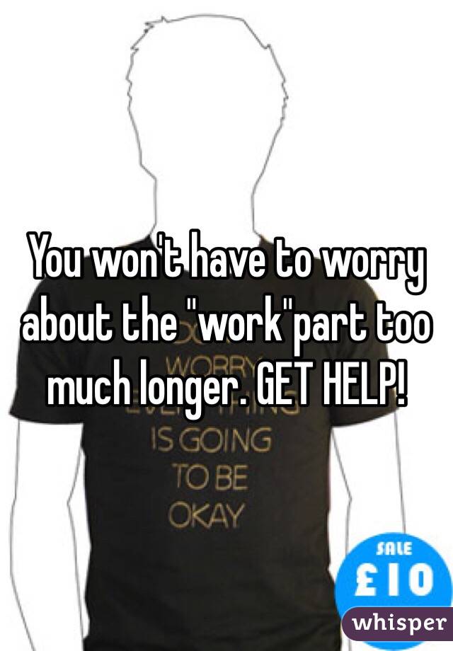 You won't have to worry about the "work"part too much longer. GET HELP!