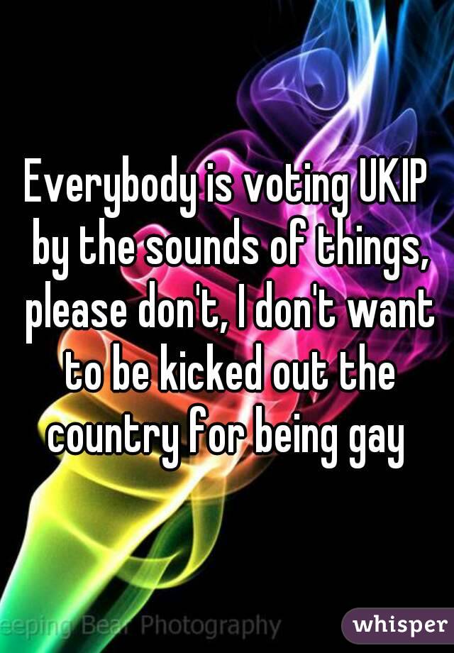 Everybody is voting UKIP by the sounds of things, please don't, I don't want to be kicked out the country for being gay 