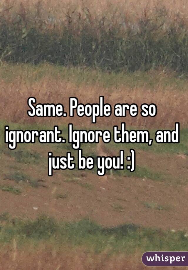 Same. People are so ignorant. Ignore them, and just be you! :)
