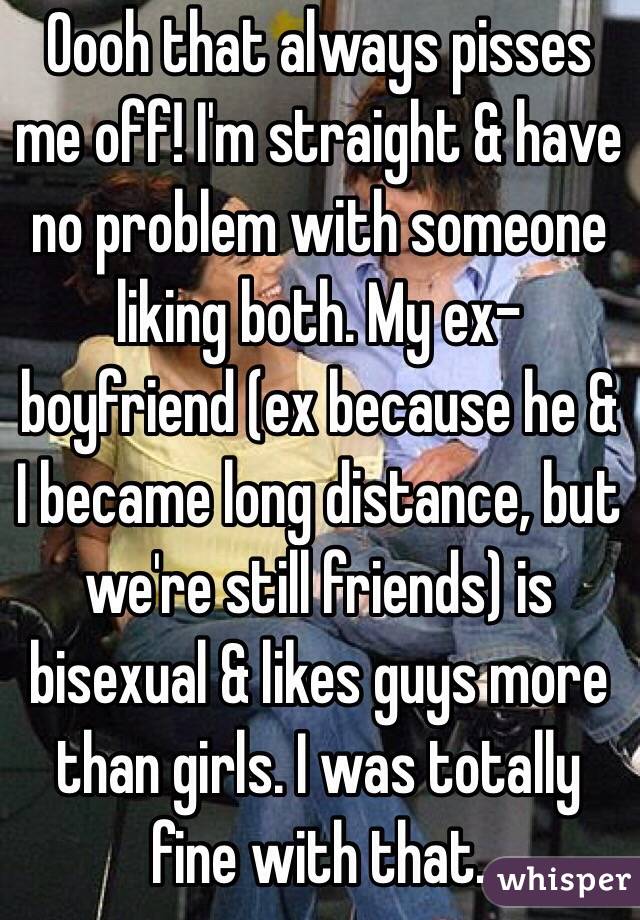 Oooh that always pisses me off! I'm straight & have no problem with someone liking both. My ex-boyfriend (ex because he & I became long distance, but we're still friends) is bisexual & likes guys more than girls. I was totally fine with that.