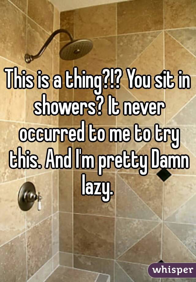 This is a thing?!? You sit in showers? It never occurred to me to try this. And I'm pretty Damn lazy. 