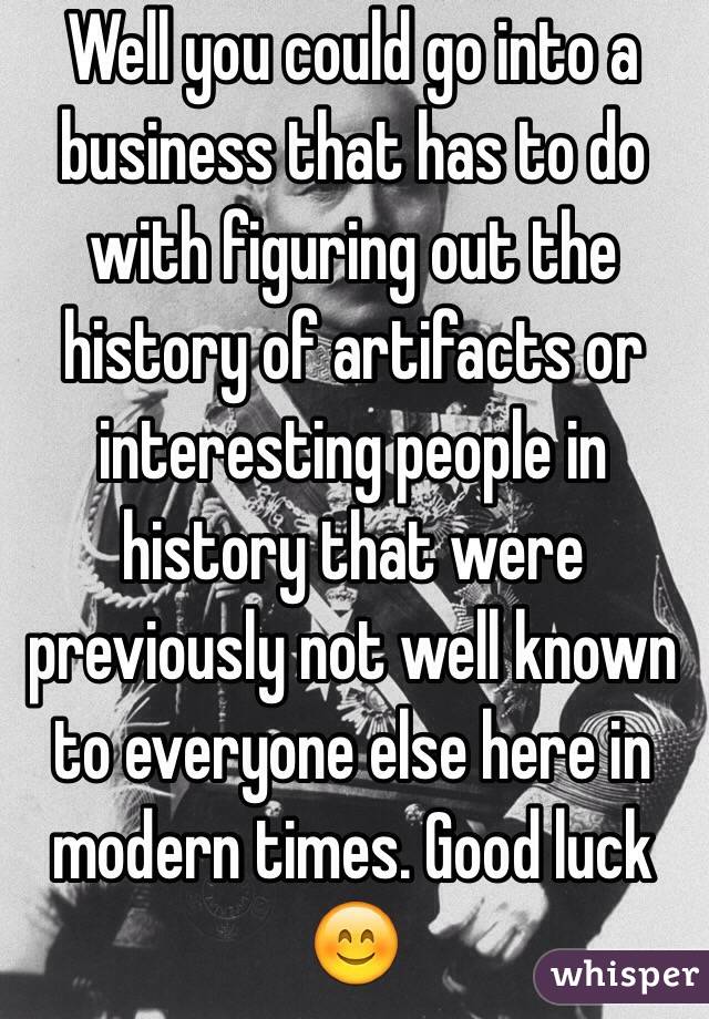 Well you could go into a business that has to do with figuring out the history of artifacts or interesting people in history that were previously not well known to everyone else here in modern times. Good luck 😊