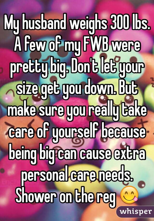 My husband weighs 300 lbs. A few of my FWB were pretty big. Don't let your size get you down. But make sure you really take care of yourself because being big can cause extra personal care needs. Shower on the reg 😋