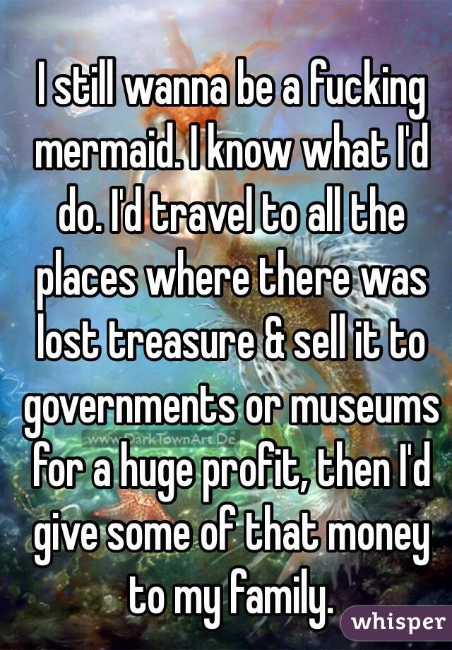 I still wanna be a fucking mermaid. I know what I'd do. I'd travel to all the places where there was lost treasure & sell it to governments or museums for a huge profit, then I'd give some of that money to my family.