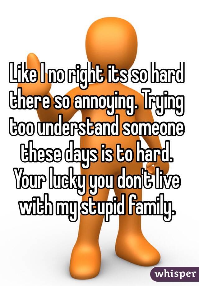 Like I no right its so hard there so annoying. Trying too understand someone these days is to hard. 
Your lucky you don't live with my stupid family. 
