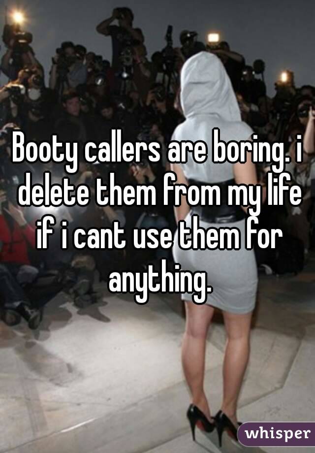 Booty callers are boring. i delete them from my life if i cant use them for anything.