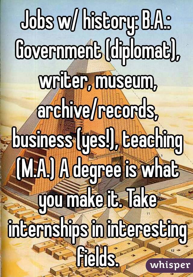 Jobs w/ history: B.A.: Government (diplomat), writer, museum, archive/records, business (yes!), teaching (M.A.) A degree is what you make it. Take internships in interesting fields.