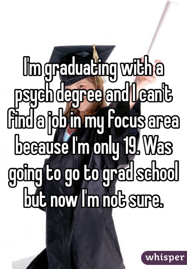 I'm graduating with a psych degree and I can't find a job in my focus area because I'm only 19. Was going to go to grad school but now I'm not sure. 