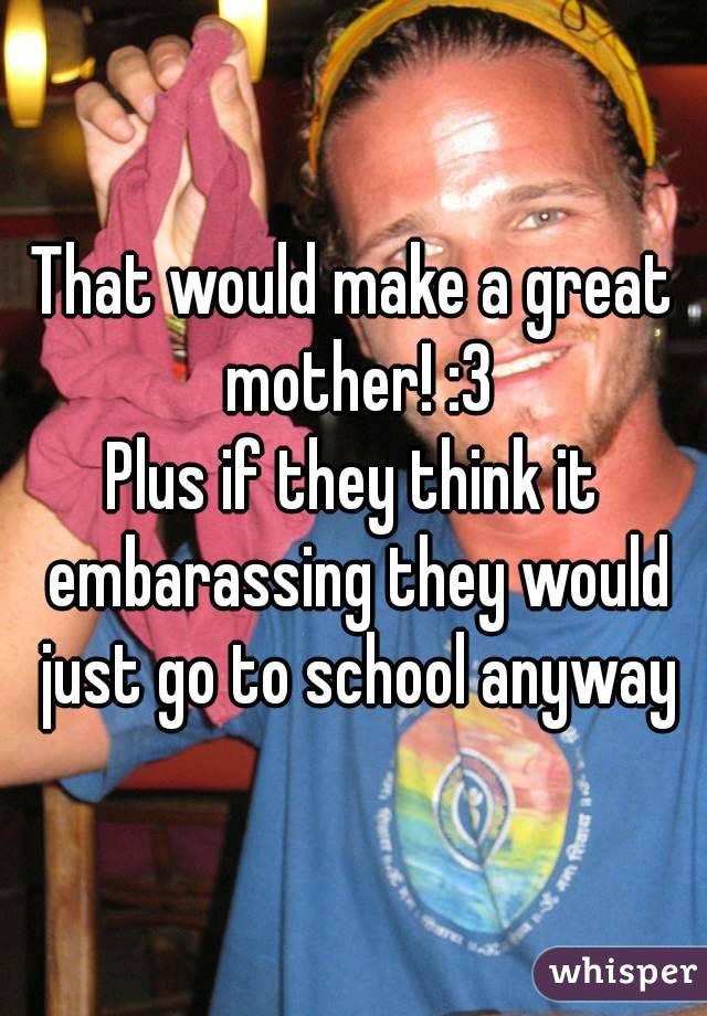 That would make a great mother! :3
Plus if they think it embarassing they would just go to school anyway