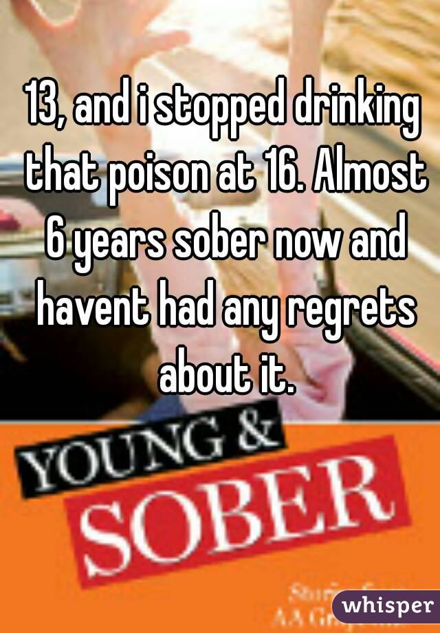 13, and i stopped drinking that poison at 16. Almost 6 years sober now and havent had any regrets about it.