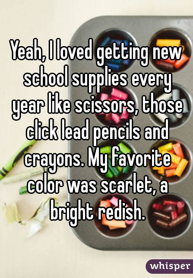 Yeah, I loved getting new school supplies every year like scissors, those click lead pencils and crayons. My favorite color was scarlet, a bright redish.
