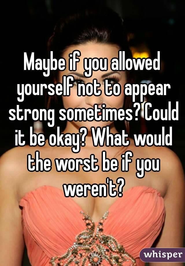 Maybe if you allowed yourself not to appear strong sometimes? Could it be okay? What would the worst be if you weren't?
